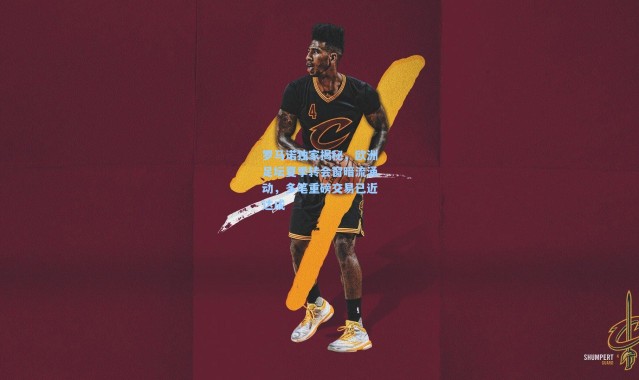 罗马诺独家揭秘，欧洲足坛夏季转会窗暗流涌动，多笔重磅交易已近达成