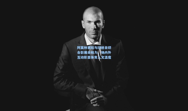 阿莫林赛后与球迷亲切合影展亲和力，场内外互动彰显体育人文温度