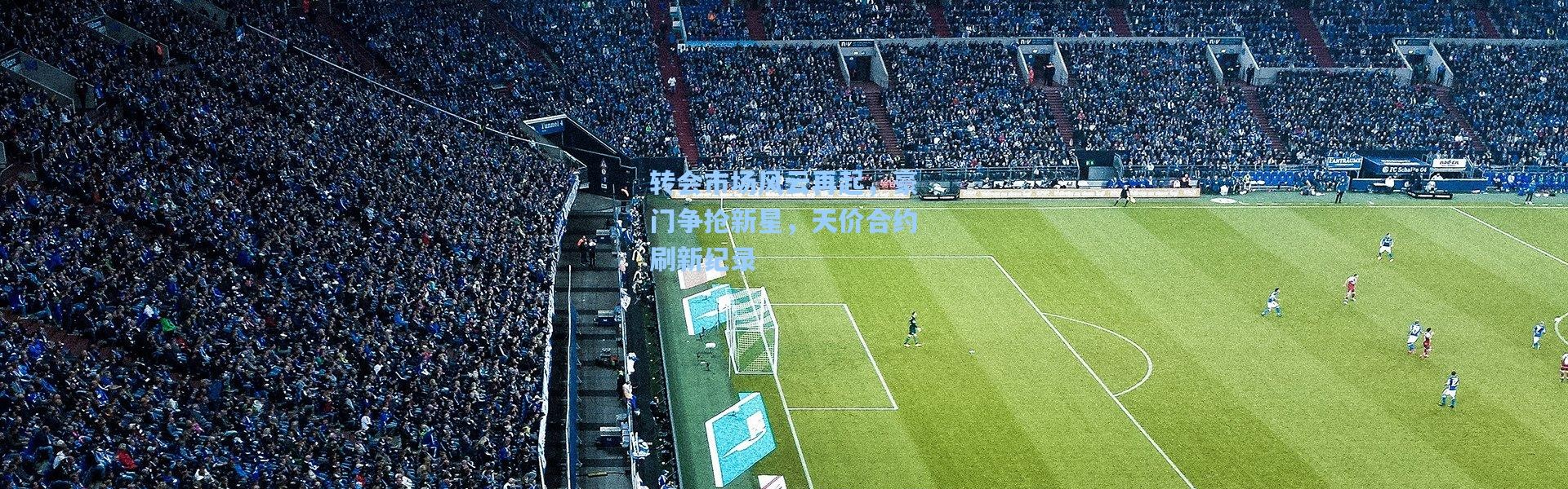 转会市场风云再起，豪门争抢新星，天价合约刷新纪录