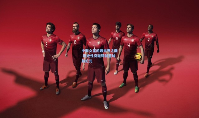 中国女篮问鼎世界之巅 历史性突破铸就篮球新纪元