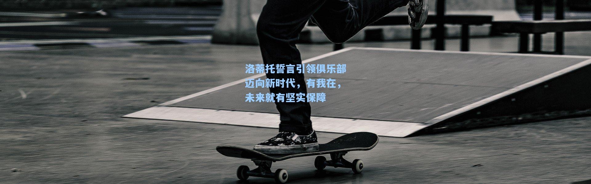 洛蒂托誓言引领俱乐部迈向新时代，有我在，未来就有坚实保障