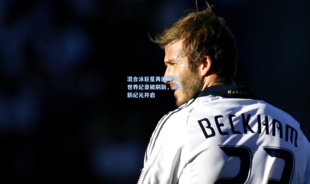 混合泳巨星再创辉煌！世界纪录被刷新，泳坛新纪元开启