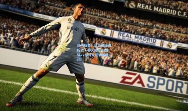 绝境反击！辽篮悬崖边绽放，郭艾伦28分导演22分惊天逆转拒横扫