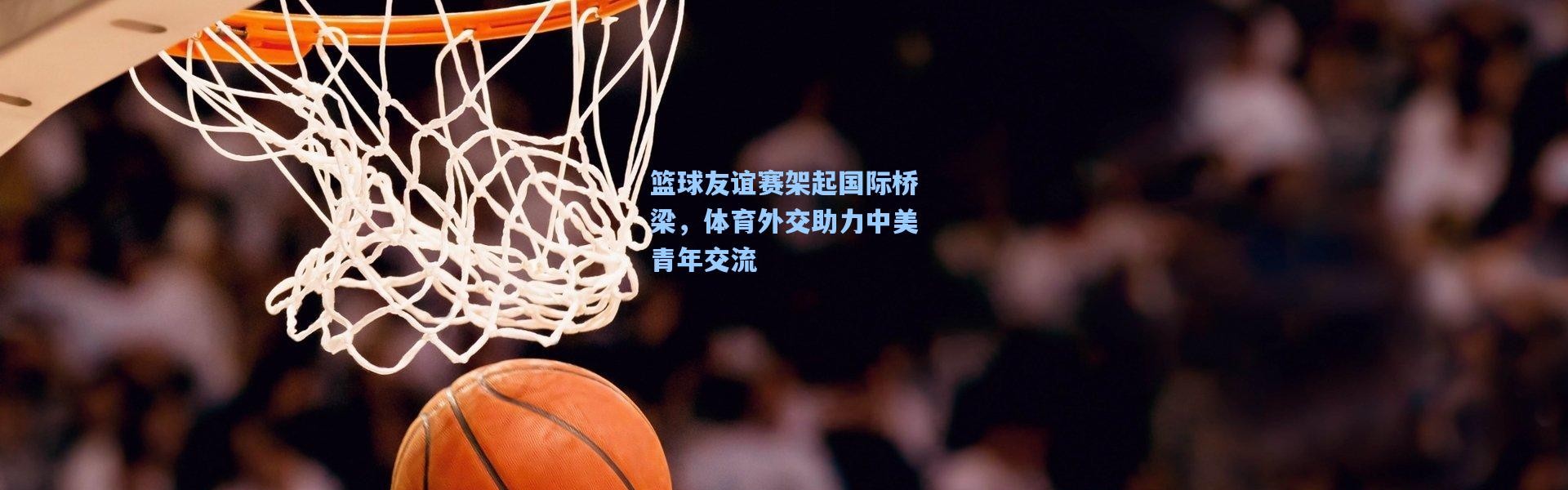 篮球友谊赛架起国际桥梁，体育外交助力中美青年交流