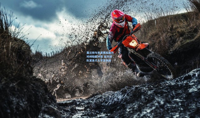 莫兰特与克莱赛后激烈对峙险酿冲突 双方团队紧急介入平息风波