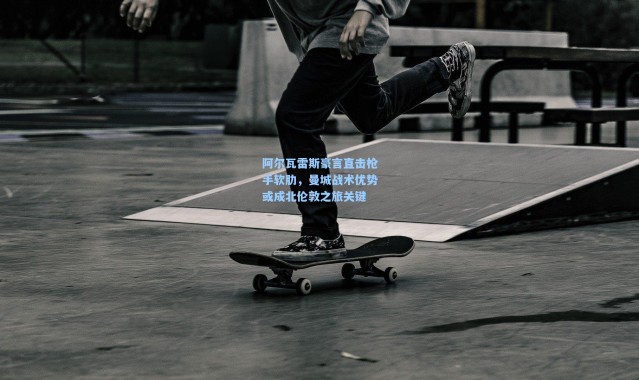 阿尔瓦雷斯豪言直击枪手软肋，曼城战术优势或成北伦敦之旅关键