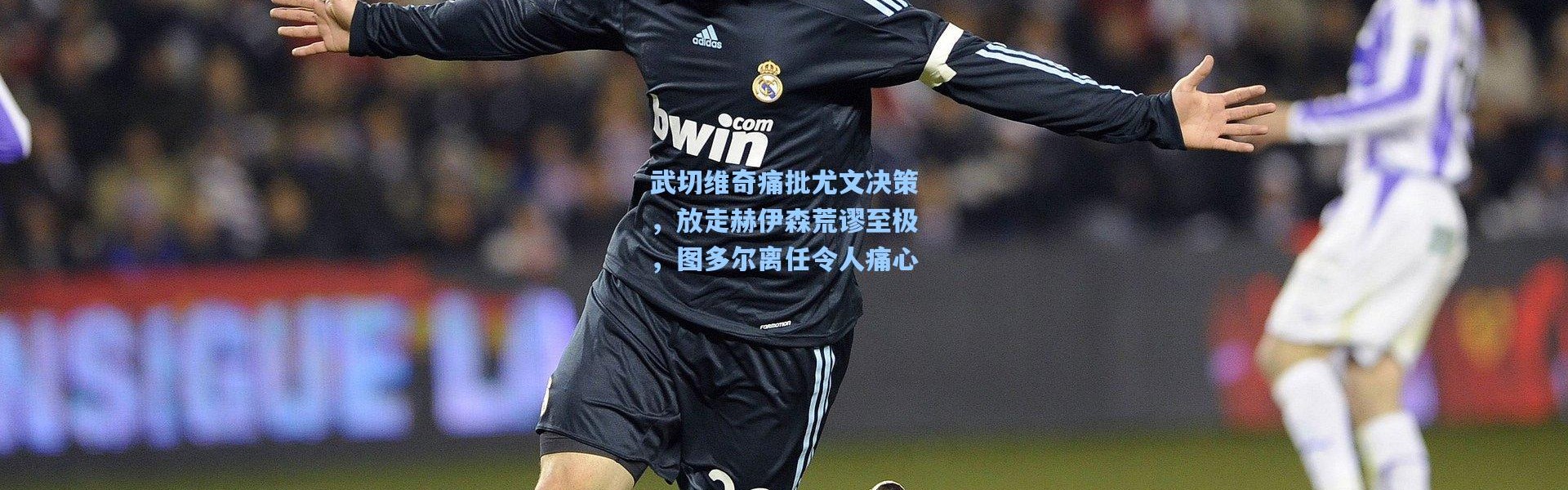 武切维奇痛批尤文决策，放走赫伊森荒谬至极，图多尔离任令人痛心