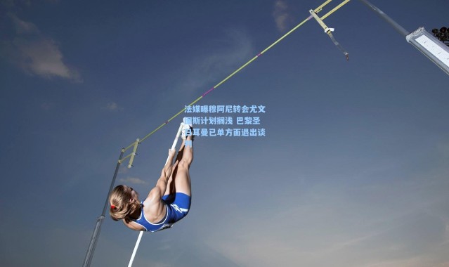 法媒曝穆阿尼转会尤文图斯计划搁浅 巴黎圣日耳曼已单方面退出谈判