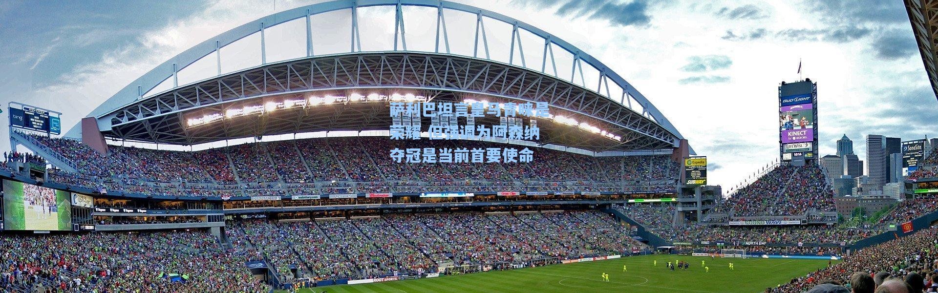 萨利巴坦言皇马青睐是荣耀 但强调为阿森纳夺冠是当前首要使命