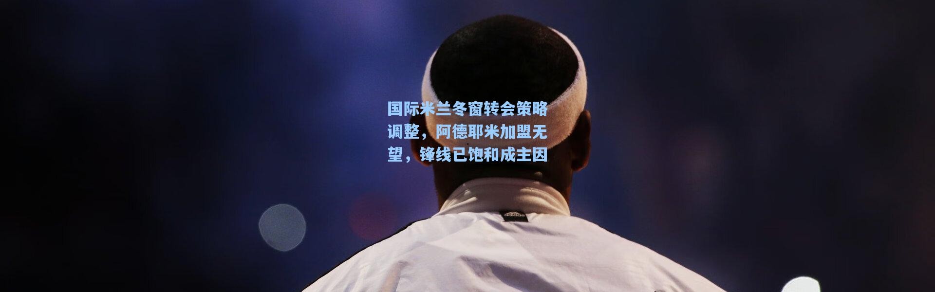 国际米兰冬窗转会策略调整，阿德耶米加盟无望，锋线已饱和成主因