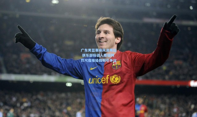 广东男篮赛场风波再起 俱乐部投资人质疑判罚尺度推搡裁判引争议