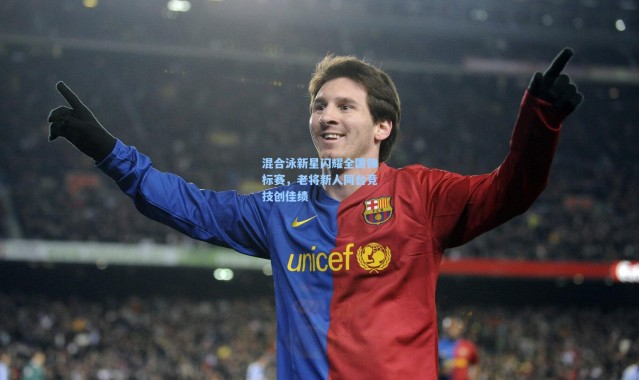 混合泳新星闪耀全国锦标赛，老将新人同台竞技创佳绩