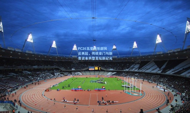 FC26五星俱乐部风云再起，传统豪门与新贵资本共塑足坛新纪元
