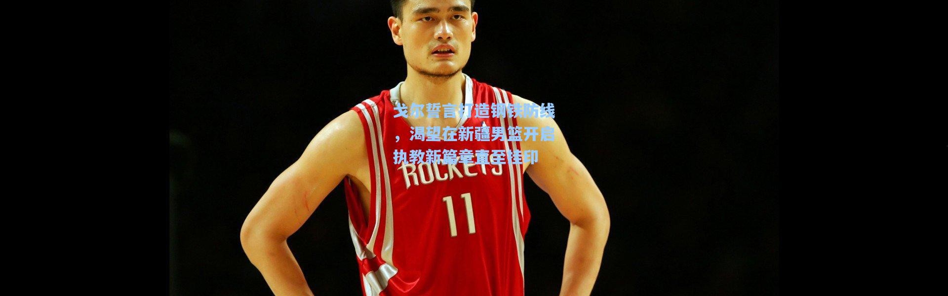 戈尔誓言打造钢铁防线，渴望在新疆男篮开启执教新篇章直至挂印