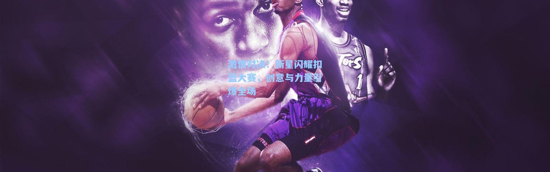 激情对决！新星闪耀扣篮大赛，创意与力量引爆全场