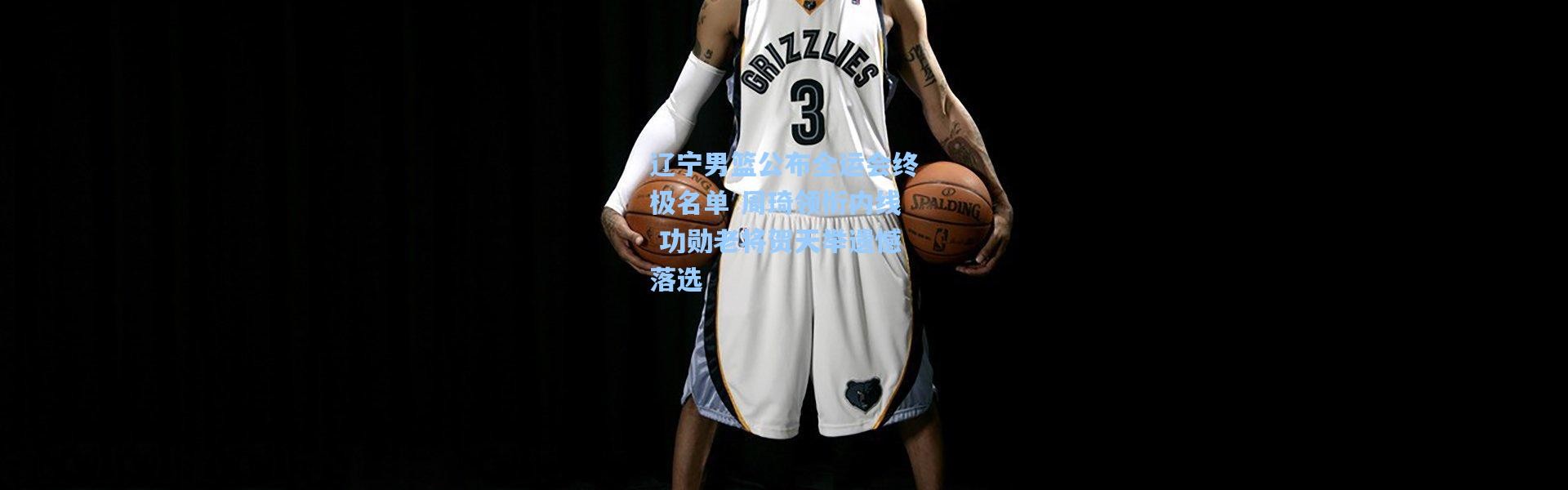 辽宁男篮公布全运会终极名单 周琦领衔内线 功勋老将贺天举遗憾落选