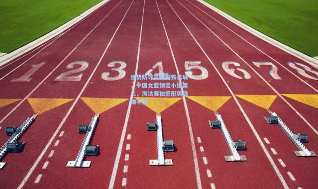 强势防守筑就钢铁长城，中国女篮锁定小组第二，淘汰赛抽签形势稳赚不赔