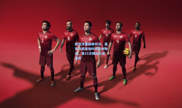 欧冠决赛巅峰对决，皇家马德里加时绝杀利物浦，第15次捧起大耳朵杯