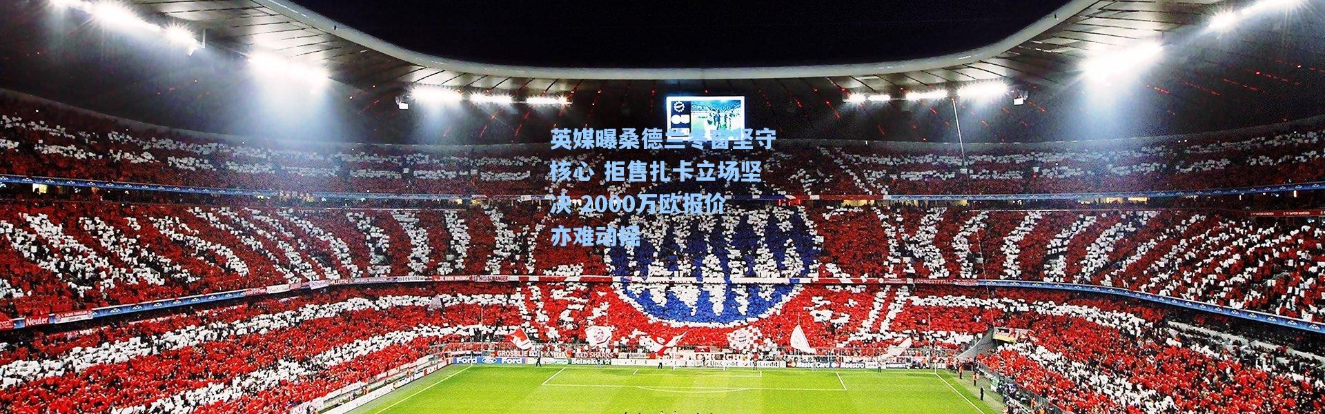 英媒曝桑德兰冬窗坚守核心 拒售扎卡立场坚决 2000万欧报价亦难动摇