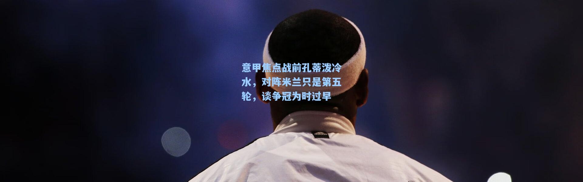 意甲焦点战前孔蒂泼冷水，对阵米兰只是第五轮，谈争冠为时过早