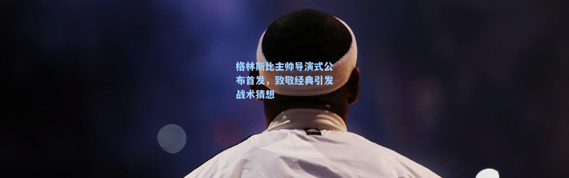 格林斯比主帅导演式公布首发，致敬经典引发战术猜想