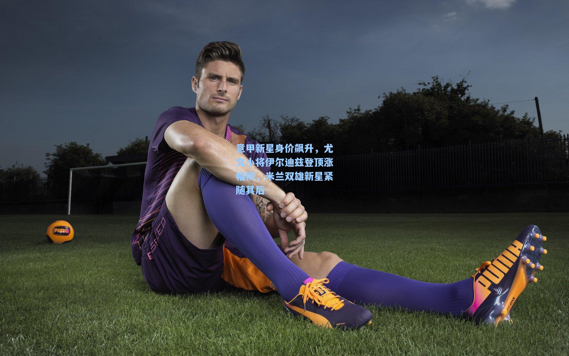 意甲新星身价飙升，尤文小将伊尔迪兹登顶涨幅榜，米兰双雄新星紧随其后