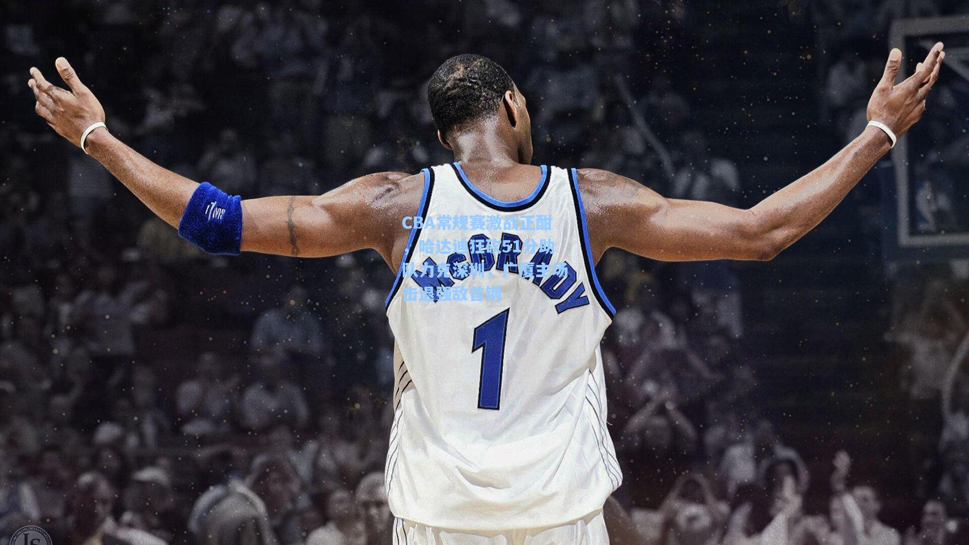 CBA常规赛激战正酣，哈达迪狂砍51分助队力克深圳，广厦主场击退强敌首钢