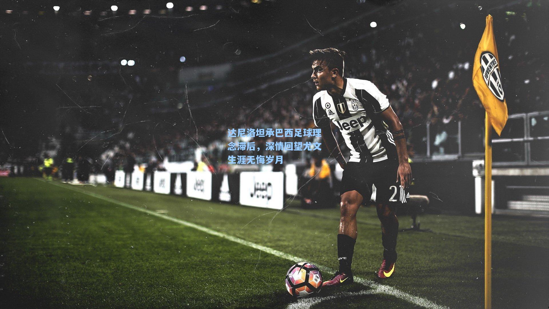 达尼洛坦承巴西足球理念滞后，深情回望尤文生涯无悔岁月